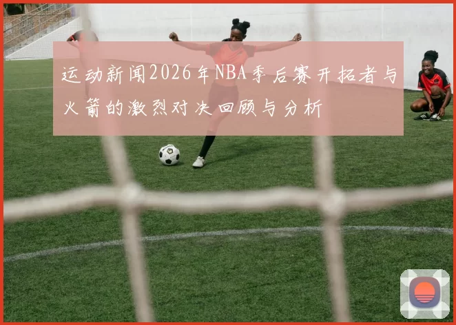 运动新闻2026年NBA季后赛开拓者与火箭的激烈对决回顾与分析
