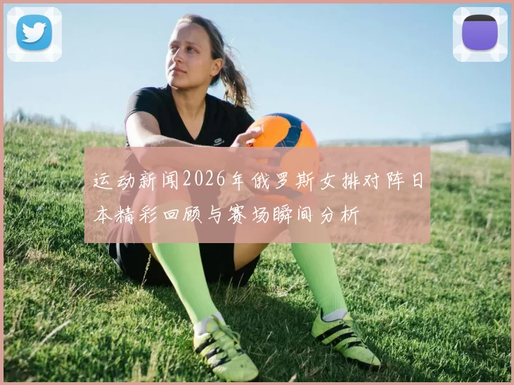 运动新闻2026年俄罗斯女排对阵日本精彩回顾与赛场瞬间分析
