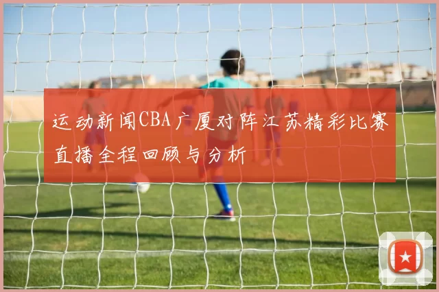 运动新闻CBA广厦对阵江苏精彩比赛直播全程回顾与分析