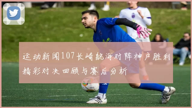 运动新闻107长崎航海对阵神户胜利精彩对决回顾与赛后分析