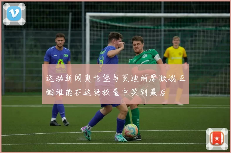 运动新闻奥伦堡与莫迪纳摩激战正酣谁能在这场较量中笑到最后